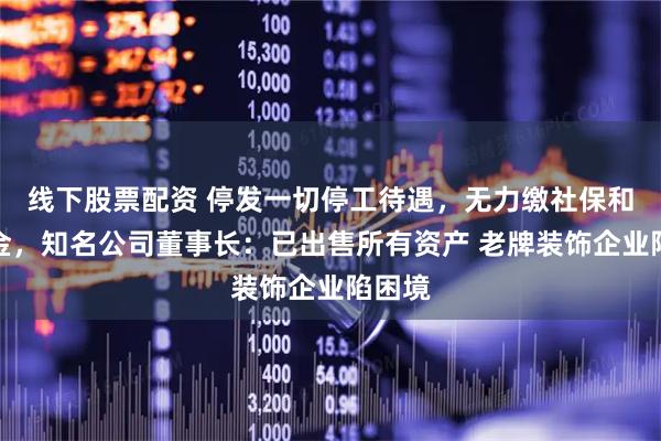 线下股票配资 停发一切停工待遇，无力缴社保和公积金，知名公司董事长：已出售所有资产 老牌装饰企业陷困境
