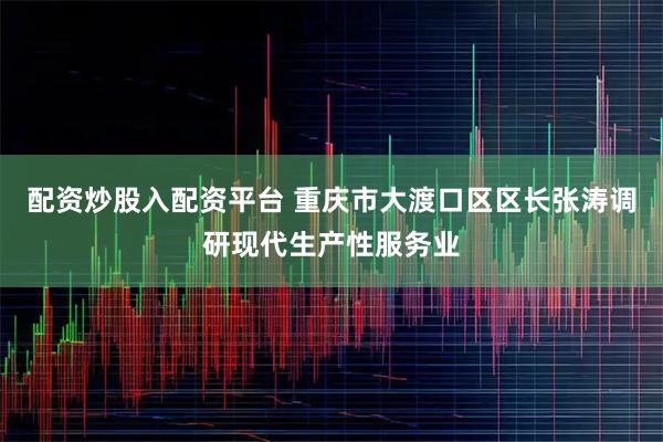 配资炒股入配资平台 重庆市大渡口区区长张涛调研现代生产性服务业