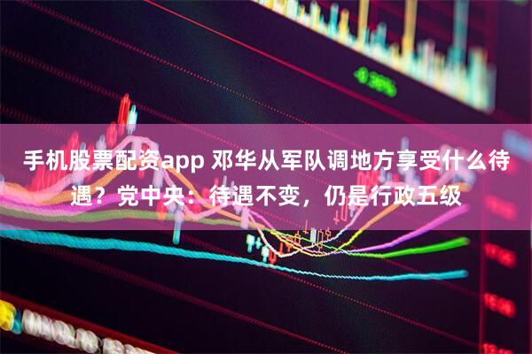 手机股票配资app 邓华从军队调地方享受什么待遇？党中央：待遇不变，仍是行政五级