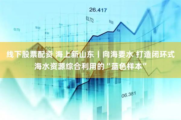 线下股票配资 海上新山东丨向海要水 打造闭环式海水资源综合利用的“蓝色样本”