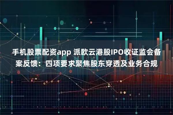 手机股票配资app 派欧云港股IPO收证监会备案反馈：四项要求聚焦股东穿透及业务合规