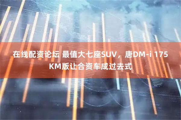 在线配资论坛 最值大七座SUV，唐DM-i 175KM版让合资车成过去式