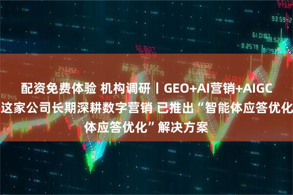配资免费体验 机构调研丨GEO+AI营销+AIGC+液冷概念 这家公司长期深耕数字营销 已推出“智能体应答优化”解决方案