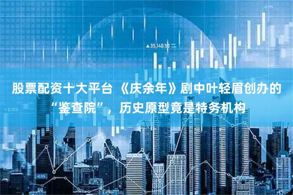 股票配资十大平台 《庆余年》剧中叶轻眉创办的“鉴查院”，历史原型竟是特务机构