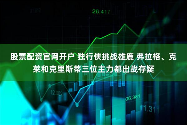 股票配资官网开户 独行侠挑战雄鹿 弗拉格、克莱和克里斯蒂三位主力都出战存疑