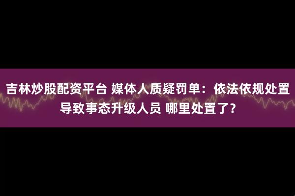 吉林炒股配资平台 媒体人质疑罚单：依法依规处置导致事态升级人员 哪里处置了？