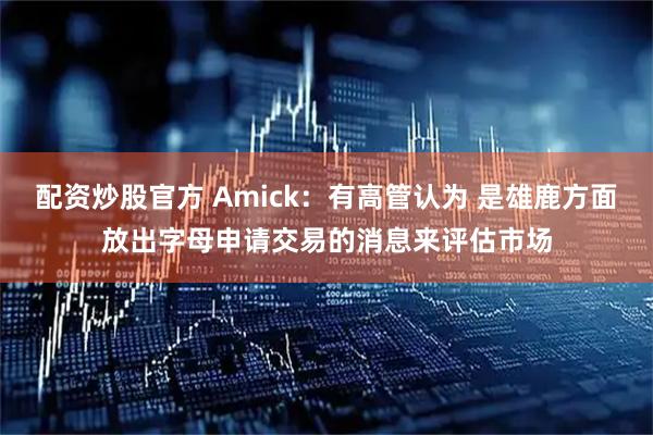 配资炒股官方 Amick：有高管认为 是雄鹿方面放出字母申请交易的消息来评估市场