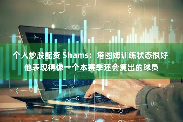 个人炒股配资 Shams：塔图姆训练状态很好 他表现得像一个本赛季还会复出的球员