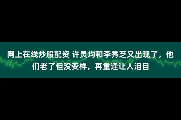 网上在线炒股配资 许灵均和李秀芝又出现了，他们老了但没变样，再重逢让人泪目