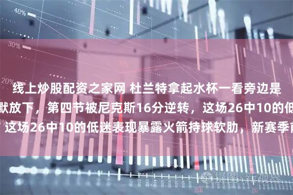 线上炒股配资之家网 杜兰特拿起水杯一看旁边是小贾，撮了一口又默默放下，第四节被尼克斯16分逆转，这场26中10的低迷表现暴露火箭持球软肋，新赛季前景堪忧
