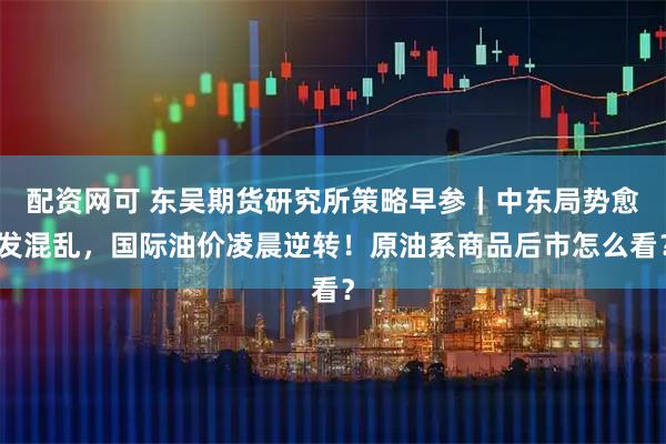 配资网可 东吴期货研究所策略早参｜中东局势愈发混乱，国际油价凌晨逆转！原油系商品后市怎么看？