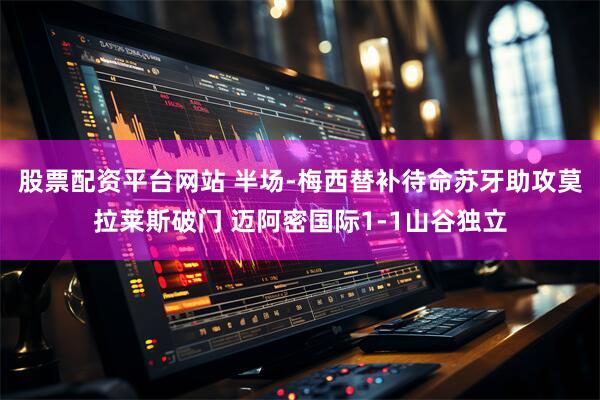 股票配资平台网站 半场-梅西替补待命苏牙助攻莫拉莱斯破门 迈阿密国际1-1山谷独立