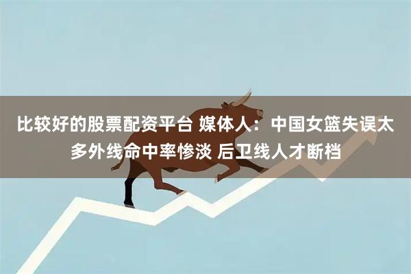 比较好的股票配资平台 媒体人：中国女篮失误太多外线命中率惨淡 后卫线人才断档