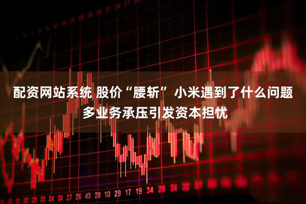 配资网站系统 股价“腰斩” 小米遇到了什么问题 多业务承压引发资本担忧
