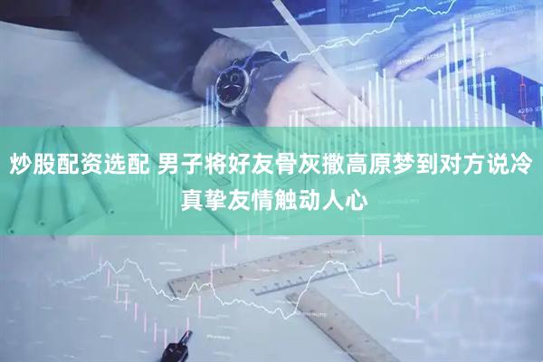 炒股配资选配 男子将好友骨灰撒高原梦到对方说冷 真挚友情触动人心