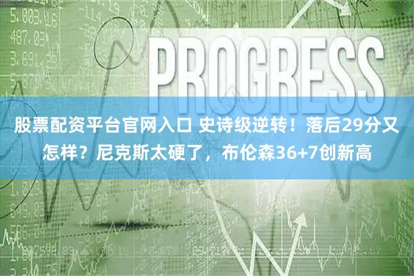 股票配资平台官网入口 史诗级逆转！落后29分又怎样？尼克斯太硬了，布伦森36+7创新高