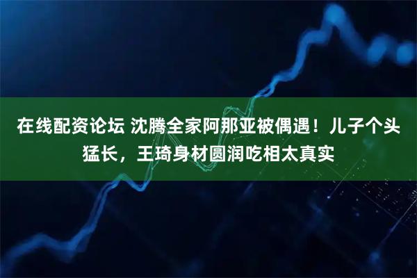 在线配资论坛 沈腾全家阿那亚被偶遇！儿子个头猛长，王琦身材圆润吃相太真实