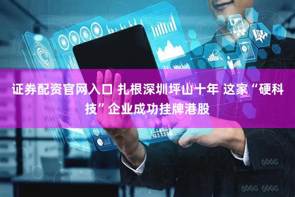证券配资官网入口 扎根深圳坪山十年 这家“硬科技”企业成功挂牌港股