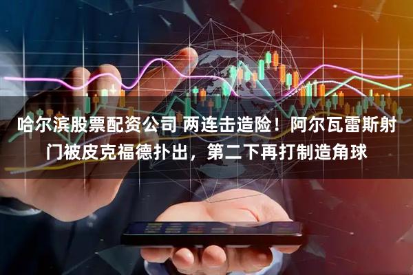 哈尔滨股票配资公司 两连击造险！阿尔瓦雷斯射门被皮克福德扑出，第二下再打制造角球