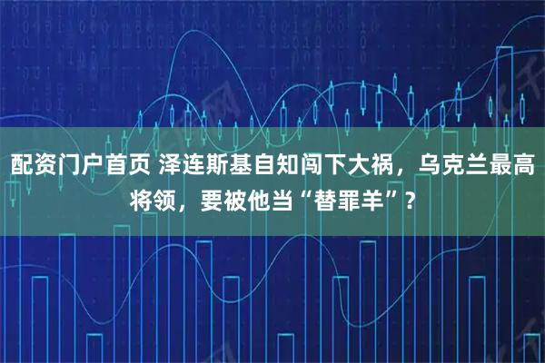 配资门户首页 泽连斯基自知闯下大祸，乌克兰最高将领，要被他当“替罪羊”？