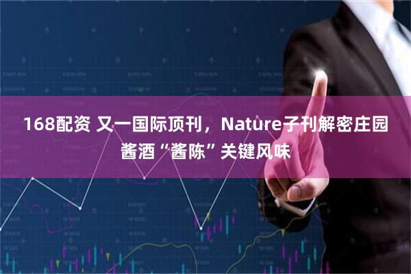 168配资 又一国际顶刊，Nature子刊解密庄园酱酒“酱陈”关键风味