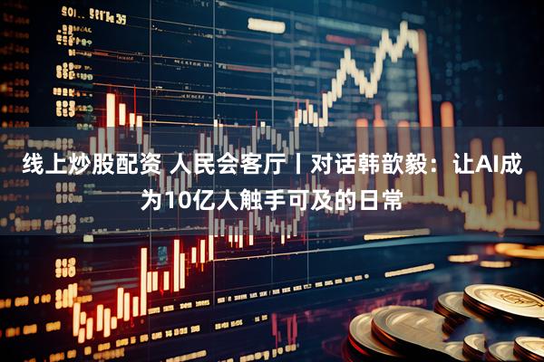 线上炒股配资 人民会客厅丨对话韩歆毅：让AI成为10亿人触手可及的日常
