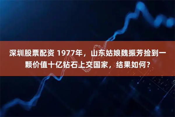 深圳股票配资 1977年，山东姑娘魏振芳捡到一颗价值十亿钻石上交国家，结果如何？